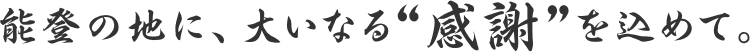 能登の地に、大いなる“感謝”を込めて。